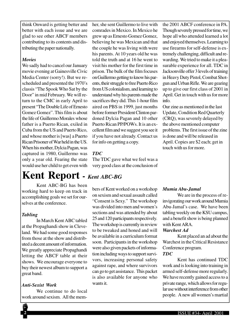 think Onward is gelting better and better with each issue and we are glad to see other ABCF members, contributing to its contents and dis- ributing the paper nationally.  Movies ‘We sadly had to cancel our Jan movie evening at Gainesville Ci Media Center (sorry!). But we re- scheduled and presented the 1970’s classis “The Spook Who Sat by the Door” in mid February. We will re- tun to the CMC in carly April to present “The Double Life of Emesto Gomez Gomez”. This film is about thelife of Guillermo Morales whose father is a Puerto Rican, exiled in Cuba from the US and Puerto Rico, and whose motheris [was] a Puerto Rican Prisoner of Warheld in the US, ‘When his mother, Dylcia Pagan, was captured in 1980, Guillermo was only a year old. Fearing the state would use herchild to get even with  Kent ABC-BG has been working hard to keep on track in accomplishing goals we set for our- selvesat the conference.  Tabling  In March Kent ABC tabled at the Propaghandi show in Cleve- land. We had some good responses from those at the show and distrib- uted adecent amount of information. We greatly appreciate Propaghandi letting the ABCF table at their shows. We encourage everyone to buy their newest album to supporta greatband,  |Anti-Sexist Work We continue to do local work around sexism. All the mem-  e, she sent Guillermo o live with comrades in Mexico. In Mexico he grew up as Emesto Gomez Gomez, believing he was Mexican and that the couple he was living with were his parents. At 10 years old he was, told the truth and at 16 he went to visit his mother for the first time in prison. The bulk of the film focuses on Guillermo getting to know his par- ents, their struggle to free Puerto Rico from US colonialism, and learning to understand why his parents made the acrifices they did. This 1-hour film aired on PBS in 1999, just months before former President Clinton par- doned Dylcia Pagan and 10 other Puerto Rican PP/POWs. Itis an ex- cellent filmand we suggest you seeit if you have not already. Contactus for info on getting a copy.  TDC The TDC gave what we feel was a very good class at the conclusion of  Kent Report - ken azc-s6  bers of Kent worked on a workshop on sexism and sexual assault called “Consentis Sexy.” The workshop was divided into men and women’s sections and was atiended by about 25 and 120 partcipans respectively. Theworkshop is currently in review 10 be tweaked and honed and will be available ina curriculum format soon. Participants in the workshop werealso given packets of informa- tionincluding ways to supportsurvi- vors, increasing personal safety against rape, and where survivors can goto get assistance. This packet is also available for anyone who wanisit.  the 2001 ABCF conference in PA. Though severely pressed for ime, we hope all who attended learned a lot andenjoyed themselves. Leaming to use firearms for self-defense is ex- tremely challenging, ifficult and re- warding. We tried to make it a plea- surable experience for all. TDC in Jacksonville offer 3 levels of training in Heavy Duty Pistol, Combat Shot- ‘gunand Urban Rifle. Weare gearing up to give our first class of 2001 in April. Get in touch with us for more info.  Our zine as mentioned in the last Update, Condition Red Quarterly (CRQ). was severely delayed by the above mentioned computer problems. The firstissue of the zine is done and will be released in April. Copies are $2 each; getin touch with us for more.  Mumia Abu-Jamal  Weare inthe process of re- invigorating our work around Mumia Abu-Jamal’s case. We have been tabling weekly on the KSU campus, and abenefit show is being planned with Kent ARA.  Warchest Ad Kent placed an ad about the  ‘Warchestin the Critical Resistance  Conference program.  TDC  Kent has continued TDC work and is looking into training in armed self-defense more regularly. ‘We have recently gained access 0 private range, which allows for regu- laruse withoutinterference from other’ people. A new all women’s martial  T —  